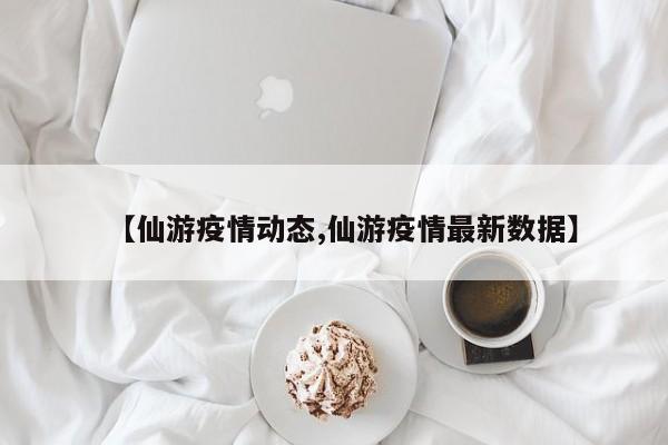【仙游疫情动态,仙游疫情最新数据】