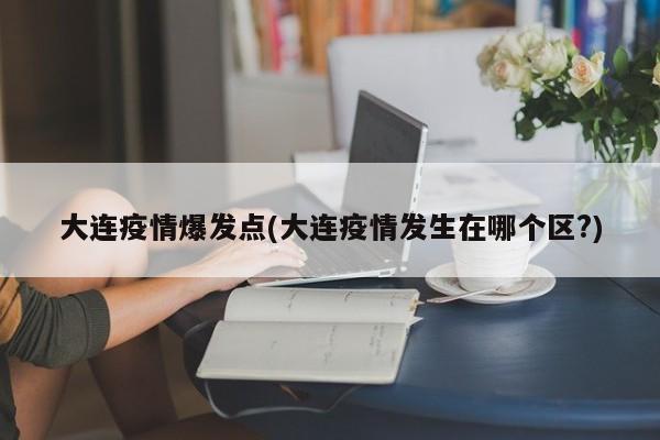 大连疫情爆发点(大连疫情发生在哪个区?)