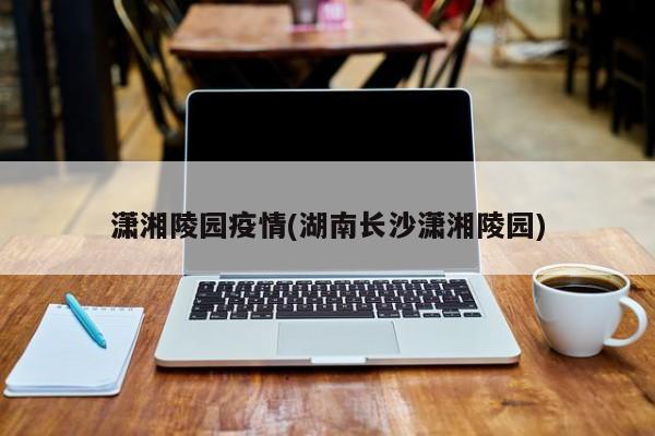 潇湘陵园疫情(湖南长沙潇湘陵园)