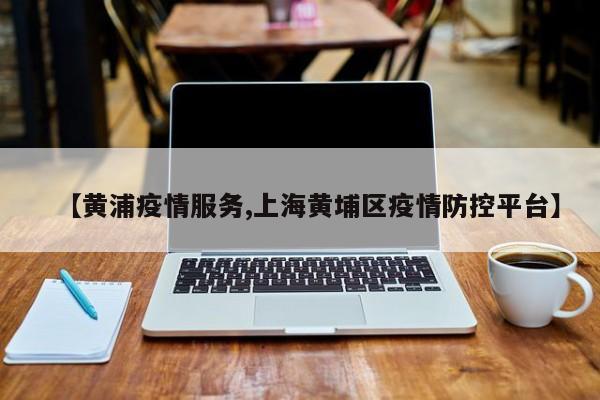 【黄浦疫情服务,上海黄埔区疫情防控平台】